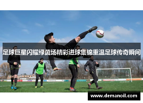 足球巨星闪耀绿茵场精彩进球集锦重温足球传奇瞬间
