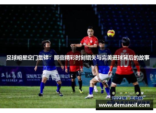 足球明星空门集锦：那些精彩时刻错失与完美进球背后的故事