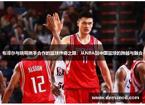 布泽尔与姚明携手合作的篮球传奇之路：从NBA到中国篮球的跨越与融合