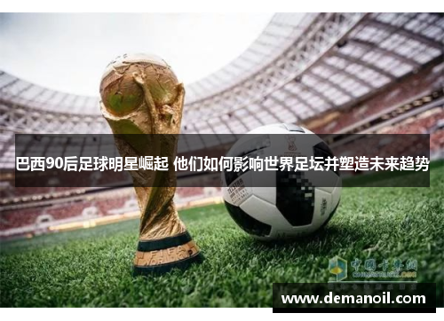 巴西90后足球明星崛起 他们如何影响世界足坛并塑造未来趋势