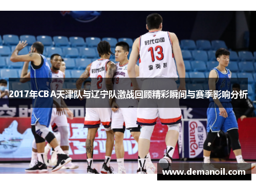 2017年CBA天津队与辽宁队激战回顾精彩瞬间与赛季影响分析